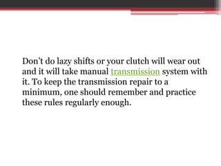 Don’t do lazy shifts or your clutch will wear out
and it will take manual transmission system with
it. To keep the transmission repair to a
minimum, one should remember and practice
these rules regularly enough.
 