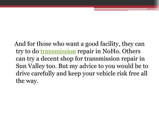 And for those who want a good facility, they can
try to do transmission repair in NoHo. Others
can try a decent shop for transmission repair in
Sun Valley too. But my advice to you would be to
drive carefully and keep your vehicle risk free all
the way.
 