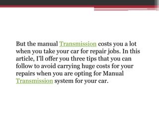 But the manual Transmission costs you a lot
when you take your car for repair jobs. In this
article, I’ll offer you three tips that you can
follow to avoid carrying huge costs for your
repairs when you are opting for Manual
Transmission system for your car.
 