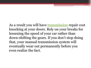 As a result you will have transmission repair cost
knocking at your doors. Rely on your breaks for
lessening the speed of your car rather than
down-shifting the gears. If you don’t stop doing
that, your manual transmission system will
eventually wear out permanently before you
even realize the fact.
 