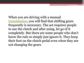 When you are driving with a manual
transmission, you will find that shifting gears
frequently is necessary. The act requires people
to use the clutch and after using, let go of it
completely. But there are some people who don’t
know the rule or simply just ignore it. They keep
their foot on the clutch pedal even when they are
not changing the gears.
 