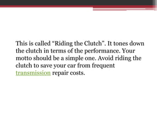 This is called “Riding the Clutch”. It tones down
the clutch in terms of the performance. Your
motto should be a simple one. Avoid riding the
clutch to save your car from frequent
transmission repair costs.
 
