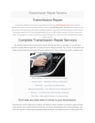Transmission Repair Tacoma
Transmission Repair
Transmission problems never come at a good time, but choosing Total Performance Inc. when you have
transmission trouble is always a good idea. When it comes to transmission repair, Tacoma drivers look for a shop
they can trust. They know law enforcement, local fleet companies, and many more that depend on reliable vehicles
and need the highest level of care and craftsmanship rely on our ASE certified mechanics for their transmission
repair. From diagnosis to repair work and every step in between, we’re your source for local transmission repair
Tacoma runs on.
Complete Transmission Repair Services
We provide comprehensive transmission repairs whether you drive an automatic or manual. Each
requires a slightly different approach and may encounter unique problems. Age, driving, and maintenance
habits can also determine what transmission problems occur. Some of the most common problems we
provide transmission repair for include:
• Poor response – Gears won’t or hesitate to engage
• Strange noises – Humming, whining, clunking etc.
• Fluid leaks – Low fluid can indicate leaks
• Shaking and grinding – Can indicate worn or damaged gears
• Burning – Can indicate low fluid causing overheating
• Gear Slip – May indicate broken or worn gear links
Don’t take any risks when it comes to your transmission.
Transmissions can be expensive to replace, and failing to repair a problem can result in greater trouble
down the line. Our expert mechanics work with car, trucks, transportation and industrial vehicles, and
more. We’ll perform a thorough and detailed diagnosis before ever beginning work so that you get fast,
 