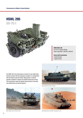 12
HSWL 295
50-70 t
RENK HSWL 295
for 50-70 t tracked vehicles
Power range 800-1,200 kW (1,600 HP)
Power-shift transmission
5 speed forward
5 speed reverse
The HSWL 295 is the transmission of choice for main battle tanks.
Extremly compact with the powerpack arranged in U-configuration
with the engine across the vehicle. Highly proven in extreme
operation conditions it features five speeds forward and reverse.
This transmission meets the highest requirements for new-build
main battle tanks and retrofit programs.
Main Battle Tank K2 (Korea, RoK)
Main Battle Tank ALTAY (Turkey)
Main Battle Tank LECLERC Tropicalise (U.A.E.)
Transmissions for Military Tracked Vehicles
 