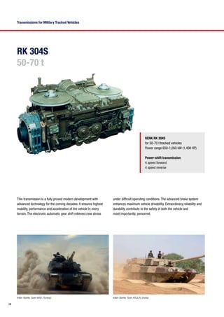 14
RK 304S
50-70 t
Transmissions for Military Tracked Vehicles
RENK RK 304S
for 50-70 t tracked vehicles
Power range 650-1,050 kW (1,400 HP)
Power-shift transmission
4 speed forward
4 speed reverse
This transmission is a fully proved modern development with
advanced technology for the coming decades. It ensures highest
mobility, performance and acceleration of the vehicle in every
terrain. The electronic automatic gear shift relieves crew stress
Main Battle Tank M60 (Turkey) Main Battle Tank ARJUN (India)
under difficult operating conditions. The advanced brake system
enhances maximum vehicle drivablitiy. Extraordinary reliability and
durability contribute to the safety of both the vehicle and
most importantly, personnel.
 