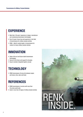 2
Transmissions for Military Tracked Vehicles
RENK
inside.
•	 More than 140 years’ experience in design, manufacture
and maintaining transmission technologies
•	 Over 50 years’ know-how and experience in the field
of transmissions for military tracked vehicles
•	 RENK – World’s market leader in transmissions for
medium to heavy military tracked vehicles
EXPERIENCE
•	 RENK transmissions: the key link between engine
and tracks; drive, steer and brake
TECHNOLOGY
•	 RENK transmissions in service with more than
30 armies world wide
•	 Used in more than 40 types of military tracked vehicles
REFERENCES
•	 State-of-the-art and future hybrid transmission
technologies
•	 Secure for the future and support for decades
•	 Easy to maintain integrated logistic concept
INNOVATION
 