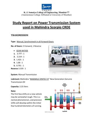 K. J. Somaiya College of Engineering, Mumbai-77
(Autonomous College Affiliated to University of Mumbai)
Study Report on Power Transmission System
used in Mahindra Scorpio CRDE
TRANSMISSION
Type: Manual, Synchromesh in all Forward Gears
No. of Gears: 5 Forward, 1 Reverse
GEAR RATIOS
1. 3.777 : 1
2. 2.214 : 1
3. 1.425 : 1
4. 1.00 : 1
5. 0.791 : 1
Reverse 3.559 : 1
System: Manual Transmission
Lubricant: Mahindra “MAXIMILE SYNTEC F2” New Generation Genuine
Transmission Oil
Capacity: 2.25 liters
Note:
The first few shifts on a new vehicle
may be somewhat rough. This is a
normal phenomenon, and precision
shifts will develop within the initial
few hundred kilometers of running.
 