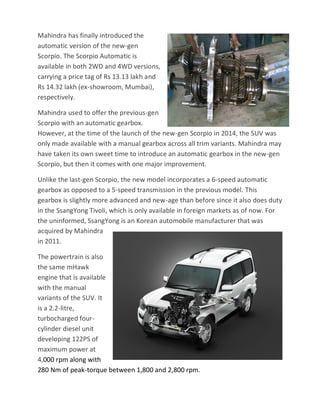 Mahindra has finally introduced the
automatic version of the new-gen
Scorpio. The Scorpio Automatic is
available in both 2WD and 4WD versions,
carrying a price tag of Rs 13.13 lakh and
Rs 14.32 lakh (ex-showroom, Mumbai),
respectively.
Mahindra used to offer the previous-gen
Scorpio with an automatic gearbox.
However, at the time of the launch of the new-gen Scorpio in 2014, the SUV was
only made available with a manual gearbox across all trim variants. Mahindra may
have taken its own sweet time to introduce an automatic gearbox in the new-gen
Scorpio, but then it comes with one major improvement.
Unlike the last-gen Scorpio, the new model incorporates a 6-speed automatic
gearbox as opposed to a 5-speed transmission in the previous model. This
gearbox is slightly more advanced and new-age than before since it also does duty
in the SsangYong Tivoli, which is only available in foreign markets as of now. For
the uninformed, SsangYong is an Korean automobile manufacturer that was
acquired by Mahindra
in 2011.
The powertrain is also
the same mHawk
engine that is available
with the manual
variants of the SUV. It
is a 2.2-litre,
turbocharged four-
cylinder diesel unit
developing 122PS of
maximum power at
4,000 rpm along with
280 Nm of peak-torque between 1,800 and 2,800 rpm.
 