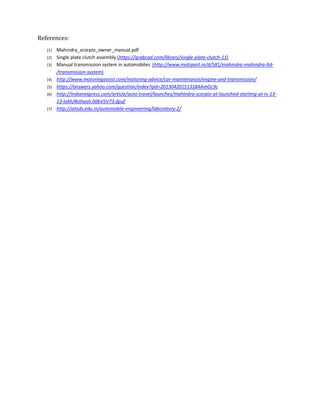 References:
[1] Mahindra_scorpio_owner_manual.pdf
[2] Single plate clutch assembly (https://grabcad.com/library/single-plate-clutch-11)
[3] Manual transmission system in automobiles (http://www.motrpart.in/d/581/mahindra-mahindra-ltd-
/transmission-system)
[4] http://www.motoringassist.com/motoring-advice/car-maintenance/engine-and-transmission/
[5] https://answers.yahoo.com/question/index?qid=20130420151318AAmGL9c
[6] http://indianexpress.com/article/auto-travel/launches/mahindra-scorpio-at-launched-starting-at-rs-13-
13-lakh/#sthash.0dbV5V73.dpuf
[7] http://aitsds.edu.in/automobile-engineering/laboratory-2/
 
