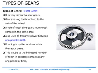 TYPES OF GEARS
11/24/2020 16MT407 - Theory of Automobile Engineering 10
Types of Gears: Helical Gears
 It is very similar to spur gears.
 Gears having teeth inclined to the
axis of the wheel
 Angle of teeth give gears more tooth
contact in the same area.
 Also used to transmit power between
non parallel shaft.
 Running is quitter and smoother
than spur gears.
 This is Due to the increased number
of teeth in constant contact at any
one period of time.
 