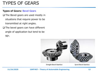 TYPES OF GEARS
11/24/2020 16MT407 - Theory of Automobile Engineering 12
Types of Gears: Bevel Gears
 The Bevel gears are used mostly in
situations that require power to be
transmitted at right angles.
 The bevel gears can have different
angle of application but tend to be
90o.
 