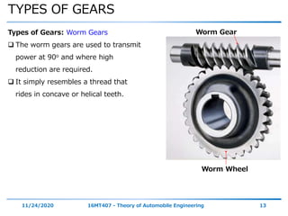 TYPES OF GEARS
11/24/2020 16MT407 - Theory of Automobile Engineering 13
Types of Gears: Worm Gears
 The worm gears are used to transmit
power at 90o and where high
reduction are required.
 It simply resembles a thread that
rides in concave or helical teeth.
Worm Gear
Worm Wheel
 