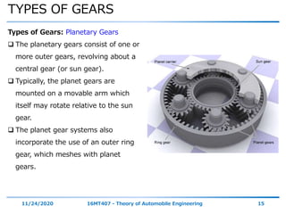 TYPES OF GEARS
11/24/2020 16MT407 - Theory of Automobile Engineering 15
Types of Gears: Planetary Gears
 The planetary gears consist of one or
more outer gears, revolving about a
central gear (or sun gear).
 Typically, the planet gears are
mounted on a movable arm which
itself may rotate relative to the sun
gear.
 The planet gear systems also
incorporate the use of an outer ring
gear, which meshes with planet
gears.
 