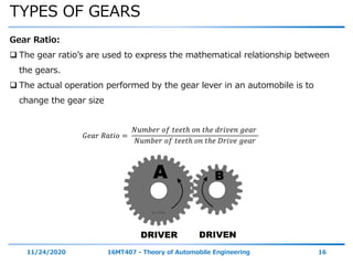 TYPES OF GEARS
11/24/2020 16MT407 - Theory of Automobile Engineering 16
Gear Ratio:
 The gear ratio’s are used to express the mathematical relationship between
the gears.
 The actual operation performed by the gear lever in an automobile is to
change the gear size
𝐺𝑒𝑎𝑟 𝑅𝑎𝑡𝑖𝑜 =
𝑁𝑢𝑚𝑏𝑒𝑟 𝑜𝑓 𝑡𝑒𝑒𝑡ℎ 𝑜𝑛 𝑡ℎ𝑒 𝑑𝑟𝑖𝑣𝑒𝑛 𝑔𝑒𝑎𝑟
𝑁𝑢𝑚𝑏𝑒𝑟 𝑜𝑓 𝑡𝑒𝑒𝑡ℎ 𝑜𝑛 𝑡ℎ𝑒 𝐷𝑟𝑖𝑣𝑒 𝑔𝑒𝑎𝑟
 