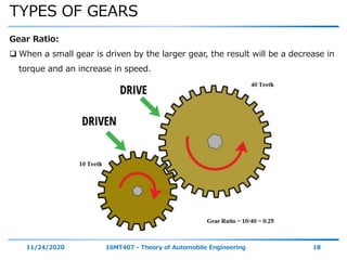 TYPES OF GEARS
11/24/2020 16MT407 - Theory of Automobile Engineering 18
Gear Ratio:
 When a small gear is driven by the larger gear, the result will be a decrease in
torque and an increase in speed.
 