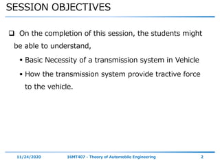 SESSION OBJECTIVES
11/24/2020 16MT407 - Theory of Automobile Engineering 2
 On the completion of this session, the students might
be able to understand,
 Basic Necessity of a transmission system in Vehicle
 How the transmission system provide tractive force
to the vehicle.
 