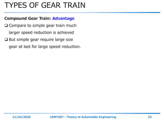 TYPES OF GEAR TRAIN
11/24/2020 16MT407 - Theory of Automobile Engineering 23
Compound Gear Train: Advantage
 Compare to simple gear train much
larger speed reduction is achieved
 But simple gear require large size
gear at last for large speed reduction.
 