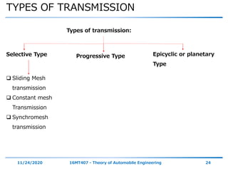 TYPES OF TRANSMISSION
11/24/2020 16MT407 - Theory of Automobile Engineering 24
Epicyclic or planetary
Type
Selective Type Progressive Type
Types of transmission:
 Sliding Mesh
transmission
 Constant mesh
Transmission
 Synchromesh
transmission
 