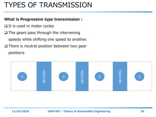 TYPES OF TRANSMISSION
11/24/2020 16MT407 - Theory of Automobile Engineering 26
What is Progressive type transmission :
 It is used in motor cycles
 The gears pass through the intervening
speeds while shifting one speed to another.
 There is neutral position between two gear
positions
NEUTRAL
NEUTRAL
NEUTRAL
1234
 