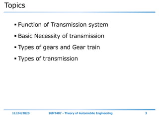 Topics
 Function of Transmission system
 Basic Necessity of transmission
 Types of gears and Gear train
 Types of transmission
11/24/2020 16MT407 - Theory of Automobile Engineering 3
 