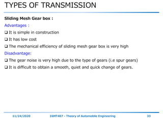 TYPES OF TRANSMISSION
11/24/2020 16MT407 - Theory of Automobile Engineering 33
Sliding Mesh Gear box :
Advantages :
 It is simple in construction
 It has low cost
 The mechanical efficiency of sliding mesh gear box is very high
Disadvantage:
 The gear noise is very high due to the type of gears (i.e spur gears)
 It is difficult to obtain a smooth, quiet and quick change of gears.
 
