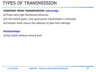 TYPES OF TRANSMISSION
11/24/2020 16MT407 - Theory of Automobile Engineering 39
CONSTANT MESH TRANSMISSION :advantage
 These have high Mechanical efficiency.
 It has helical gears, very quiet power transmission is achieved.
 Constant mesh ensure the safeness of gear from damage
Disadvantage:
 Dog clutch produce noise & jerk.
 