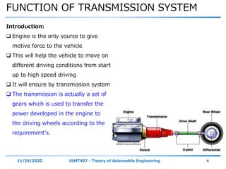 FUNCTION OF TRANSMISSION SYSTEM
11/24/2020 16MT407 - Theory of Automobile Engineering 4
Introduction:
 Engine is the only source to give
motive force to the vehicle
 This will help the vehicle to move on
different driving conditions from start
up to high speed driving
 It will ensure by transmission system
 The transmission is actually a set of
gears which is used to transfer the
power developed in the engine to
the driving wheels according to the
requirement's.
 