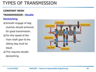 TYPES OF TRANSMISSION
11/24/2020 16MT407 - Theory of Automobile Engineering 40
CONSTANT MESH
TRANSMISSION : Double
Declutching
 Smooth engage of dog
clutches should achieved
for good transmission.
 For this speed of the
main shaft gear & the
sliding dog must be
equal.
 This requires double
declutching.
 