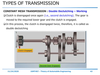 TYPES OF TRANSMISSION
11/24/2020 16MT407 - Theory of Automobile Engineering 43
CONSTANT MESH TRANSMISSION : Double Declutching – Working
 Clutch is disengaged once again (i.e., second declutching). The gear is
moved to the required lower gear and the clutch is engaged.
 In this process, the clutch is disengaged twice, therefore, it is called as
double declutching
 