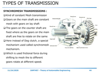 TYPES OF TRANSMISSION
11/24/2020 16MT407 - Theory of Automobile Engineering 44
SYNCHROMESH TRANSMISSIONS :
 Kind of constant Mesh transmission
 Gears on the main shaft are constant
mesh with gears on lay shaft
 The gears on the counter shaft are
fixed where as the gears on the main
shaft are free to rotate on the same
 Here instead of Dog clutch, a special
mechanism used called synchromesh
mechanism.
 Which is used frictional force during
shifting to mesh the to different
gears rotate at different speed.
 