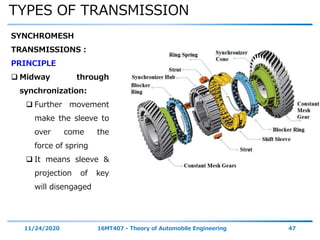 TYPES OF TRANSMISSION
11/24/2020 16MT407 - Theory of Automobile Engineering 47
SYNCHROMESH
TRANSMISSIONS :
PRINCIPLE
 Midway through
synchronization:
 Further movement
make the sleeve to
over come the
force of spring
 It means sleeve &
projection of key
will disengaged
 
