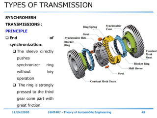 TYPES OF TRANSMISSION
11/24/2020 16MT407 - Theory of Automobile Engineering 48
SYNCHROMESH
TRANSMISSIONS :
PRINCIPLE
 End of
synchronization:
 The sleeve directly
pushes
synchronizer ring
without key
operation
 The ring is strongly
pressed to the third
gear cone part with
great friction
 
