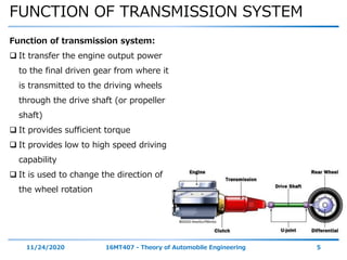 FUNCTION OF TRANSMISSION SYSTEM
11/24/2020 16MT407 - Theory of Automobile Engineering 5
Function of transmission system:
 It transfer the engine output power
to the final driven gear from where it
is transmitted to the driving wheels
through the drive shaft (or propeller
shaft)
 It provides sufficient torque
 It provides low to high speed driving
capability
 It is used to change the direction of
the wheel rotation
 