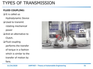 TYPES OF TRANSMISSION
11/24/2020 16MT407 - Theory of Automobile Engineering 51
FLUID COUPLING:
 It is called us
Hydrodynamic Device
 Used to transmit
rotating mechanical
power
 And an alternative to
Clutch.
 Fluid coupling
performs the transfer
of torque in a fashion
which is similar to the
transfer of motion by
fans.
 