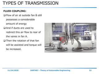 TYPES OF TRANSMISSION
11/24/2020 16MT407 - Theory of Automobile Engineering 52
FLUID COUPLING:
 Flow of air at outside fan B still
possesses a considerable
amount of energy
 And if ducts are used to
redirect this air flow to rear of
the vanes in fan A.
 Then the rotation of that fan
will be assisted and torque will
be increased.
 