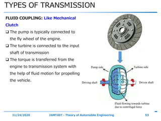 TYPES OF TRANSMISSION
11/24/2020 16MT407 - Theory of Automobile Engineering 53
FLUID COUPLING: Like Mechanical
Clutch
 The pump is typically connected to
the fly wheel of the engine.
 The turbine is connected to the input
shaft of transmission
 The torque is transferred from the
engine to transmission system with
the help of fluid motion for propelling
the vehicle.
 