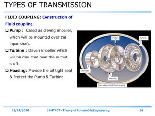 TYPES OF TRANSMISSION
11/24/2020 16MT407 - Theory of Automobile Engineering 54
FLUID COUPLING: Construction of
Fluid coupling
 Pump : Called as driving impeller,
which will be mounted over the
input shaft.
 Turbine : Driven impeller which
will be mounted over the output
shaft.
 Housing: Provide the oil tight seal
& Protect the Pump & Turbine
 