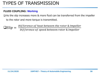 TYPES OF TRANSMISSION
11/24/2020 16MT407 - Theory of Automobile Engineering 58
FLUID COUPLING: Working
 As the slip increases more & more fluid can be transferred from the impeller
to the rotor and more torque is transmitted.
𝑆𝑙𝑖𝑝 =
𝐷𝑖𝑓𝑓𝑒𝑟𝑒𝑛𝑐𝑒 𝑜𝑓 ℎ𝑒𝑎𝑡 𝑏𝑒𝑡𝑤𝑒𝑒𝑛 𝑡ℎ𝑒 𝑟𝑜𝑡𝑜𝑟 & 𝐼𝑚𝑝𝑒𝑙𝑙𝑒𝑟
𝐷𝑖𝑓𝑓𝑒𝑟𝑒𝑛𝑐𝑒 𝑜𝑓 𝑠𝑝𝑒𝑒𝑑 𝑏𝑒𝑡𝑤𝑒𝑒𝑛 𝑟𝑜𝑡𝑜𝑟 & 𝐼𝑚𝑝𝑒𝑙𝑙𝑒𝑟
 