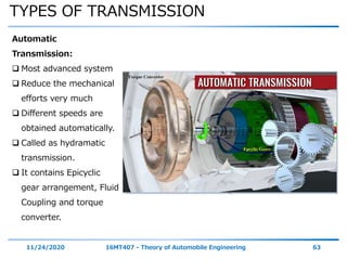 TYPES OF TRANSMISSION
11/24/2020 16MT407 - Theory of Automobile Engineering 63
Automatic
Transmission:
 Most advanced system
 Reduce the mechanical
efforts very much
 Different speeds are
obtained automatically.
 Called as hydramatic
transmission.
 It contains Epicyclic
gear arrangement, Fluid
Coupling and torque
converter.
 