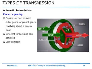 TYPES OF TRANSMISSION
11/24/2020 16MT407 - Theory of Automobile Engineering 64
Automatic Transmission:
Planetry gearing:
 Consists of one or more
outer gears, or planet gears
revolving about a central
Gear.
 Different torque ratio can
achieved
 Very compact
 