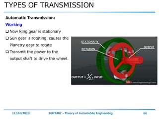 TYPES OF TRANSMISSION
11/24/2020 16MT407 - Theory of Automobile Engineering 66
Automatic Transmission:
Working
 Now Ring gear is stationary
 Sun gear is rotating, causes the
Planetry gear to rotate
 Transmit the power to the
output shaft to drive the wheel.
 