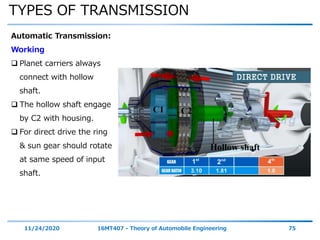 TYPES OF TRANSMISSION
11/24/2020 16MT407 - Theory of Automobile Engineering 75
Automatic Transmission:
Working
 Planet carriers always
connect with hollow
shaft.
 The hollow shaft engage
by C2 with housing.
 For direct drive the ring
& sun gear should rotate
at same speed of input
shaft.
 