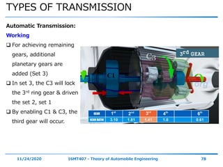 TYPES OF TRANSMISSION
11/24/2020 16MT407 - Theory of Automobile Engineering 78
Automatic Transmission:
Working
 For achieving remaining
gears, additional
planetary gears are
added (Set 3)
 In set 3, the C3 will lock
the 3rd ring gear & driven
the set 2, set 1
 By enabling C1 & C3, the
third gear will occur.
 