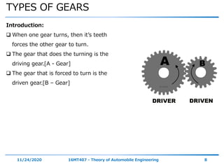 TYPES OF GEARS
11/24/2020 16MT407 - Theory of Automobile Engineering 8
Introduction:
 When one gear turns, then it’s teeth
forces the other gear to turn.
 The gear that does the turning is the
driving gear.[A - Gear]
 The gear that is forced to turn is the
driven gear.[B – Gear]
 