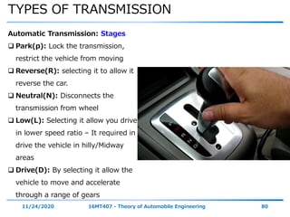 TYPES OF TRANSMISSION
11/24/2020 16MT407 - Theory of Automobile Engineering 80
Automatic Transmission: Stages
 Park(p): Lock the transmission,
restrict the vehicle from moving
 Reverse(R): selecting it to allow it
reverse the car.
 Neutral(N): Disconnects the
transmission from wheel
 Low(L): Selecting it allow you drive
in lower speed ratio – It required in
drive the vehicle in hilly/Midway
areas
 Drive(D): By selecting it allow the
vehicle to move and accelerate
through a range of gears
 