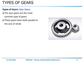 TYPES OF GEARS
11/24/2020 16MT407 - Theory of Automobile Engineering 9
Types of Gears: Spur Gears
 The spur gears are the most
common type of gears.
 These gears have teeth parallel to
the axis of wheel
 