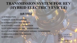 TRANSMISSION SYSTEM FOR HEV
(HYBRID ELECTRIC VEVICLE)
SUB TITELS
1) INTRODUCTION
2) MANUAL GEAR TRASMISSION
3) AUTOMATIC GEAR TRANSMISSION
4) AUTOMATIC MANUAL TRANSMISSION
5) CVT (CONTINIOUS VARIABLE TRANSMISSION)
6) e-CVT (ELECTRONIC CONTINIOUS VARIABLE TRANSMISSION)
7) DEDICATED HYBRID TRANSMISSION
8) DIFFRENTAIL
Name : Subodh Patil
Branch : Mechanical
DIV : B
Roll No : 20ME074
 