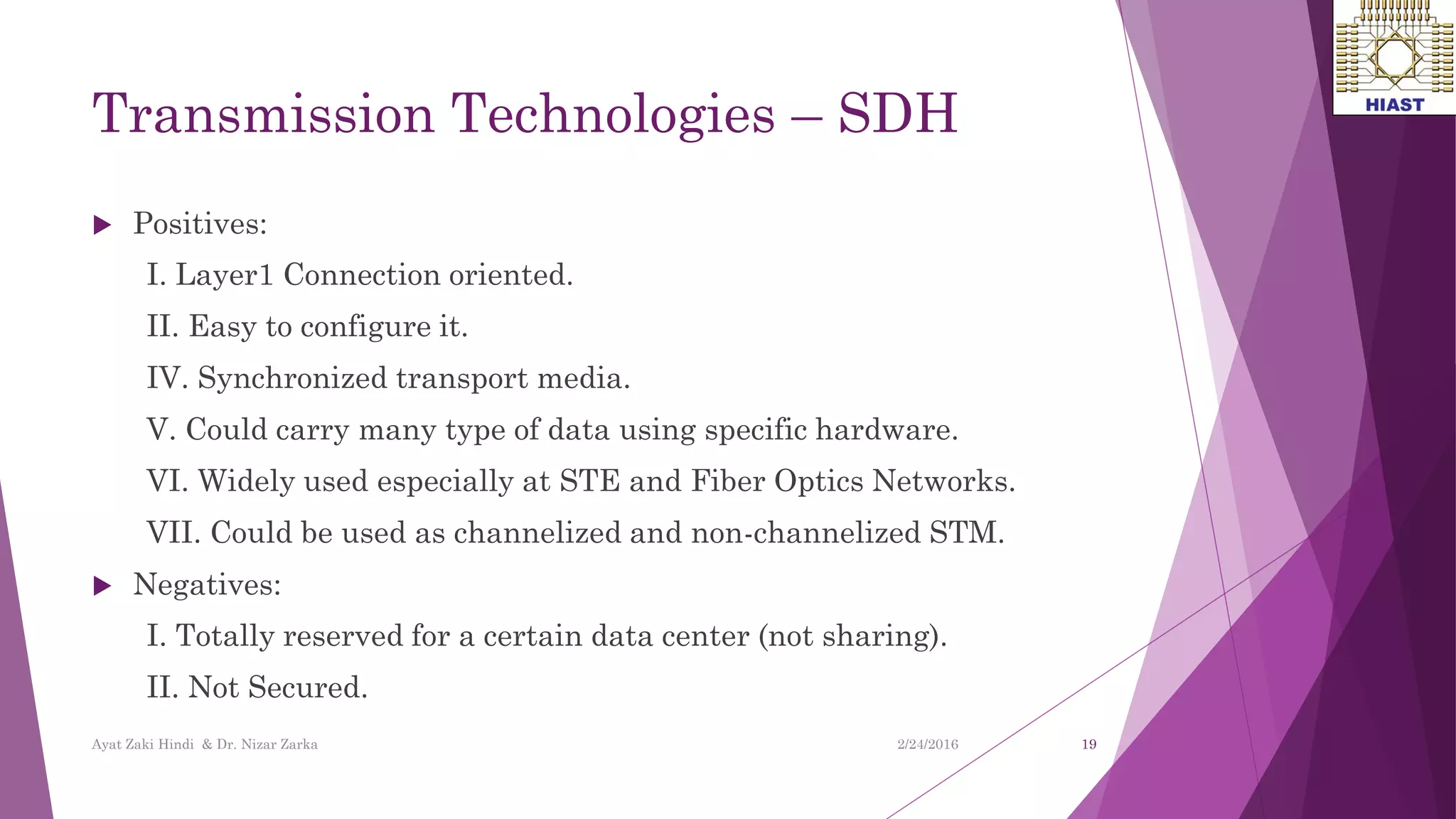 Transmission Technologies – SDH
 Positives:
I. Layer1 Connection oriented.
II. Easy to configure it.
IV. Synchronized transport media.
V. Could carry many type of data using specific hardware.
VI. Widely used especially at STE and Fiber Optics Networks.
VII. Could be used as channelized and non-channelized STM.
 Negatives:
I. Totally reserved for a certain data center (not sharing).
II. Not Secured.
19
Ayat Zaki Hindi & Dr. Nizar Zarka 2/24/2016
 