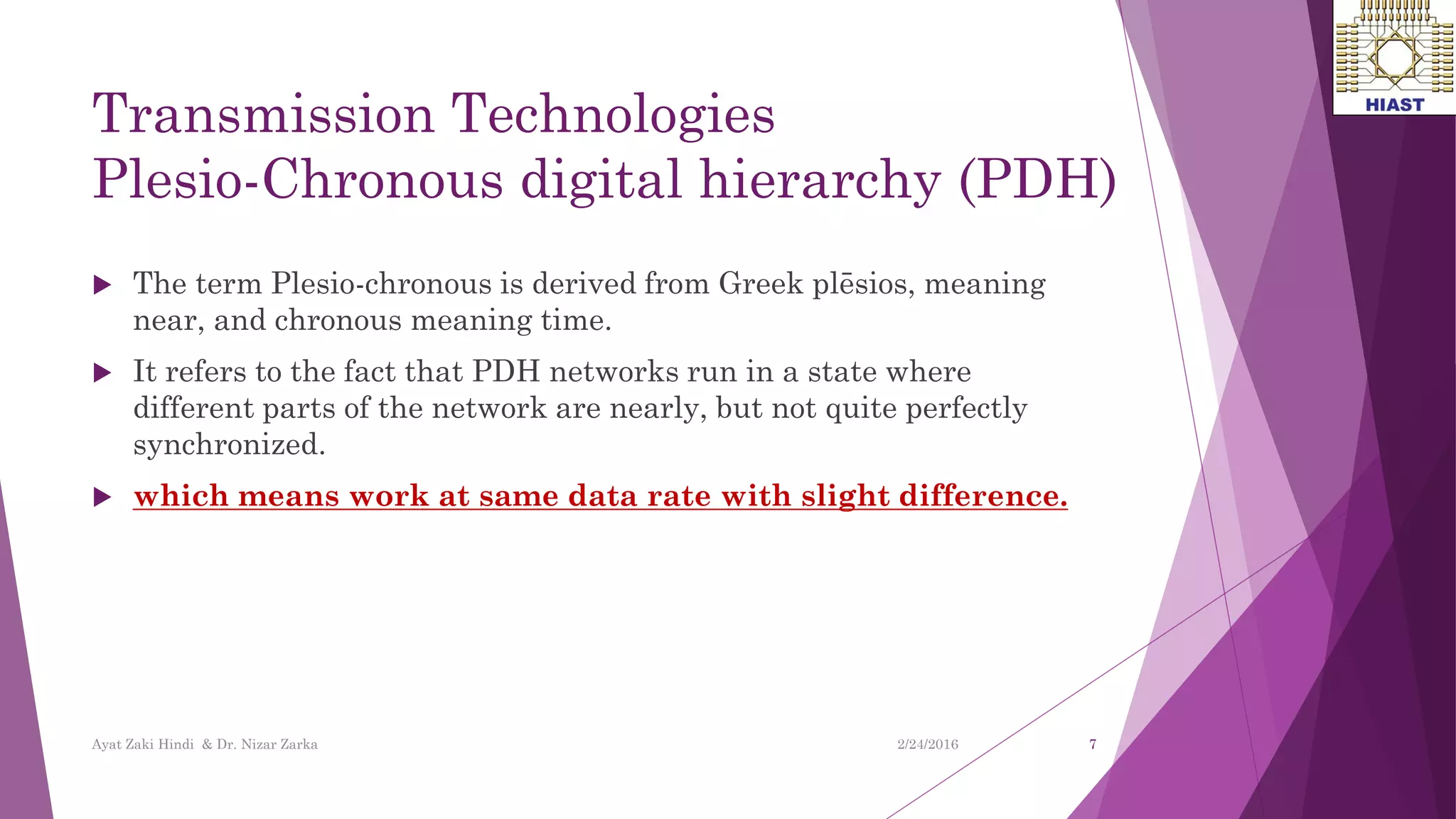Transmission Technologies
Plesio-Chronous digital hierarchy (PDH)
 The term Plesio-chronous is derived from Greek plēsios, meaning
near, and chronous meaning time.
 It refers to the fact that PDH networks run in a state where
different parts of the network are nearly, but not quite perfectly
synchronized.
 which means work at same data rate with slight difference.
7
Ayat Zaki Hindi & Dr. Nizar Zarka 2/24/2016
 
