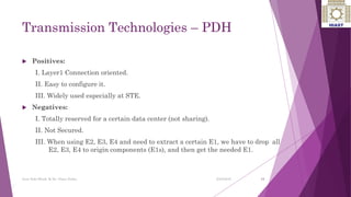 Transmission Technologies – PDH
 Positives:
I. Layer1 Connection oriented.
II. Easy to configure it.
III. Widely used especially at STE.
 Negatives:
I. Totally reserved for a certain data center (not sharing).
II. Not Secured.
III. When using E2, E3, E4 and need to extract a certain E1, we have to drop all
E2, E3, E4 to origin components (E1s), and then get the needed E1.
13
Ayat Zaki Hindi & Dr. Nizar Zarka 2/24/2016
 